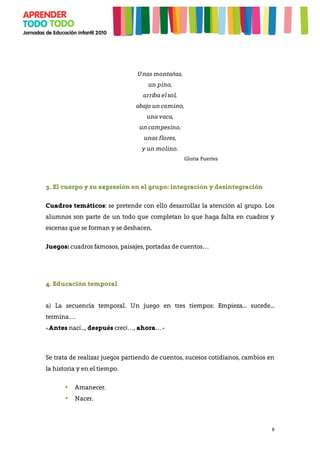 8
Unas montañas,
un pino,
arriba el sol,
abajo un camino,
una vaca,
un campesino,
unas flores,
y un molino.
Gloria Fuertes
3. El cuerpo y su expresión en el grupo: integración y desintegración
Cuadros temáticos: se pretende con ello desarrollar la atención al grupo. Los
alumnos son parte de un todo que completan lo que haga falta en cuadros y
escenas que se forman y se deshacen.
Juegos: cuadros famosos, paisajes, portadas de cuentos…
4. Educación temporal
a) La secuencia temporal. Un juego en tres tiempos: Empieza... sucede...
termina…
«Antes nací..., después crecí…, ahora…»
Se trata de realizar juegos partiendo de cuentos, sucesos cotidianos, cambios en
la historia y en el tiempo.
• Amanecer.
• Nacer.
 