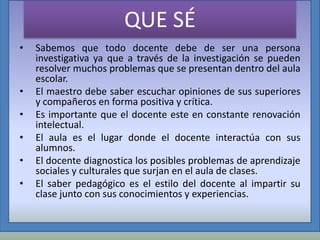 QUE SÉ
•

•

•
•
•
•

Sabemos que todo docente debe de ser una persona
investigativa ya que a través de la investigación se pueden
resolver muchos problemas que se presentan dentro del aula
escolar.
El maestro debe saber escuchar opiniones de sus superiores
y compañeros en forma positiva y crítica.
Es importante que el docente este en constante renovación
intelectual.
El aula es el lugar donde el docente interactúa con sus
alumnos.
El docente diagnostica los posibles problemas de aprendizaje
sociales y culturales que surjan en el aula de clases.
El saber pedagógico es el estilo del docente al impartir su
clase junto con sus conocimientos y experiencias.

 
