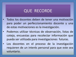 QUE RECORDE
• Todos los docentes deben de tener una motivación
para poder un perfeccionamiento docente y una
de estas motivaciones es la investigación.
• Podemos utilizar técnicas de observación, listas de
cotejo, encuestas para recolectar información que
pueda ser utilizada para investigaciones futuras.
• Los docentes en el proceso de la investigación
requieren de un interés personal para que este sea
voluntario.

 