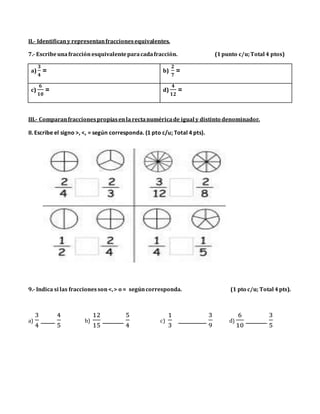 II.- Identificany representanfraccionesequivalentes.
7.- Escribeunafracción esquivalenteparacadafracción. (1punto c/u;Total 4 ptos)
a)
𝟑
𝟒
= b)
𝟐
𝟕
=
c)
𝟔
𝟏𝟎
= d)
𝟒
𝟏𝟐
=
III.- Comparanfraccionespropiasenla rectanuméricade igual y distinto denominador.
8. Escribe el signo >, <, = según corresponda. (1 pto c/u; Total 4 pts).
9.- Indica si las fraccionesson<,> o = segúncorresponda. (1 pto c/u; Total 4pts).
a)
3
4
____
4
5
b)
12
15
______
5
4
c)
1
3
________
3
9
d)
6
10
______
3
5
 
