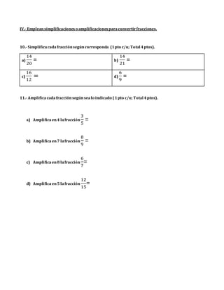 IV.- Empleansimplificacioneso amplificacionesparaconvertirfracciones.
10.- Simplificacadafracciónsegúncorresponda (1pto c/u; Total 4ptos).
a)
14
20
= b)
14
21
=
c)
16
12
= d)
6
9
=
11.- Amplificacadafracciónsegúnsealo indicado (1pto c/u; Total 4ptos).
a) Amplificaen4 lafracción
3
5
=
b) Amplificaen7 lafracción
8
9
=
c) Amplificaen8 lafracción
6
7
=
d) Amplificaen5 lafracción
12
15
=
 