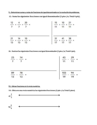 V.- Determinansumas y restas de fraccionesde igual denominadoren la resoluciónde problemas.
12.- Suma las siguientes fracciones con igual denominador (1 pto c/u; Total 4 pts).
13.- Sustraelassiguientesfraccionesconigual denominador(1pto c/u;Total 4 pts).
VI.- Ubican fraccionesen la recta numérica.
14.- Ubicaen una recta numéricalas siguientesfracciones.(1pto c/u;Total 2 ptos).
a)
2
5
b)
6
4
 