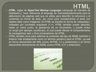    HTML, siglas de HyperText Markup Language («lenguaje de marcado de
    hipertexto»), hace referencia al lenguaje de marcadopredominante para la
    elaboración de páginas web que se utiliza para describir la estructura y el
    contenido en forma de texto, así como para complementar el texto con
    objetos tales como imágenes. El HTML se escribe en forma de «etiquetas»,
    rodeadas por corchetes angulares (<,>). HTML también puede describir,
    hasta un cierto punto, la apariencia de un documento, y puede incluir
    un script (por ejemplo JavaScript), el cual puede afectar el comportamiento
    de navegadores web y otros procesadores de HTML.
   HTML también sirve para referirse al contenido del tipo de MIME text/html o
    todavía más ampliamente como un término genérico para el HTML, ya sea
    en forma descendida del XML (como XHTML 1.0 y posteriores) o en forma
    descendida directamente de SGML (como HTML 4.01 y anteriores).
 