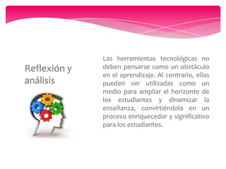 Reflexión y
análisis

Las herramientas tecnológicas no
deben pensarse como un obstáculo
en el aprendizaje. Al contrario, ellas
pueden ser utilizadas como un
medio para ampliar el horizonte de
los estudiantes y dinamizar la
enseñanza, convirtiéndola en un
proceso enriquecedor y significativo
para los estudiantes.

 