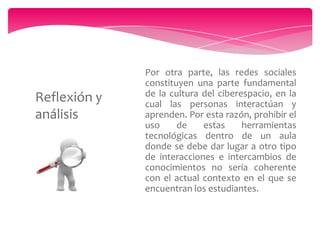 Reflexión y
análisis

Por otra parte, las redes sociales
constituyen una parte fundamental
de la cultura del ciberespacio, en la
cual las personas interactúan y
aprenden. Por esta razón, prohibir el
uso
de
estas
herramientas
tecnológicas dentro de un aula
donde se debe dar lugar a otro tipo
de interacciones e intercambios de
conocimientos no sería coherente
con el actual contexto en el que se
encuentran los estudiantes.

 