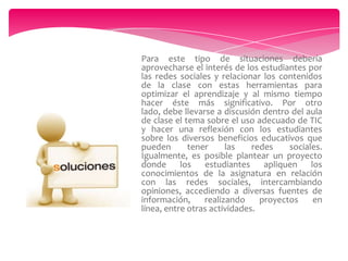 Para este tipo de situaciones debería
aprovecharse el interés de los estudiantes por
las redes sociales y relacionar los contenidos
de la clase con estas herramientas para
optimizar el aprendizaje y al mismo tiempo
hacer éste más significativo. Por otro
lado, debe llevarse a discusión dentro del aula
de clase el tema sobre el uso adecuado de TIC
y hacer una reflexión con los estudiantes
sobre los diversos beneficios educativos que
pueden
tener
las
redes
sociales.
Igualmente, es posible plantear un proyecto
donde
los
estudiantes
apliquen
los
conocimientos de la asignatura en relación
con las redes sociales, intercambiando
opiniones, accediendo a diversas fuentes de
información,
realizando
proyectos
en
línea, entre otras actividades.

 