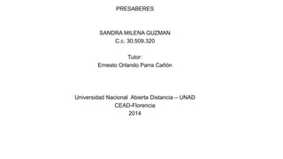 PRESABERES
SANDRA MILENA GUZMAN
C.c. 30.509.320
Tutor:
Ernesto Orlando Parra Cañón
Universidad Nacional Abierta Distancia – UNAD
CEAD-Florencia
2014
 