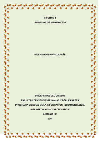 INFORME 1
SERVICIOS DE INFORMACION
MILENA BOTERO VILLAFAÑE
UNIVERSIDAD DEL QUINDIO
FACULTAD DE CIENCIAS HUMANAS Y BELLAS ARTES
PROGRAMA CIENCIAS DE LA INFORMACION, DOCUMENTACIÒN,
BIBLIOTECOLOGÌA Y ARCHIVISTICA.
ARMENIA (Q)
2014
 