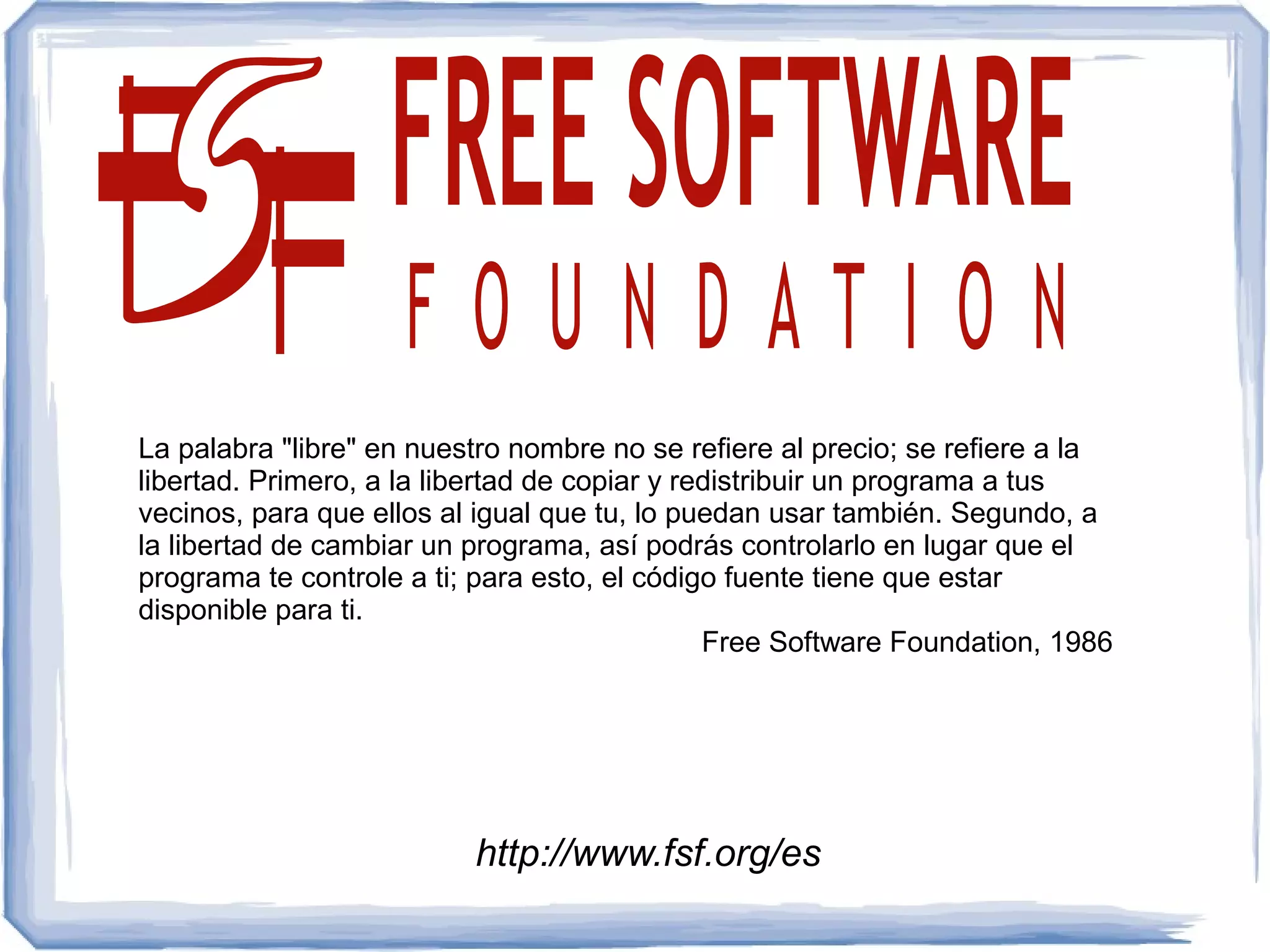 La palabra "libre" en nuestro nombre no se refiere al precio; se refiere a la
libertad. Primero, a la libertad de copiar y redistribuir un programa a tus
vecinos, para que ellos al igual que tu, lo puedan usar también. Segundo, a
la libertad de cambiar un programa, así podrás controlarlo en lugar que el
programa te controle a ti; para esto, el código fuente tiene que estar
disponible para ti.
                                               Free Software Foundation, 1986




                          http://www.fsf.org/es
 