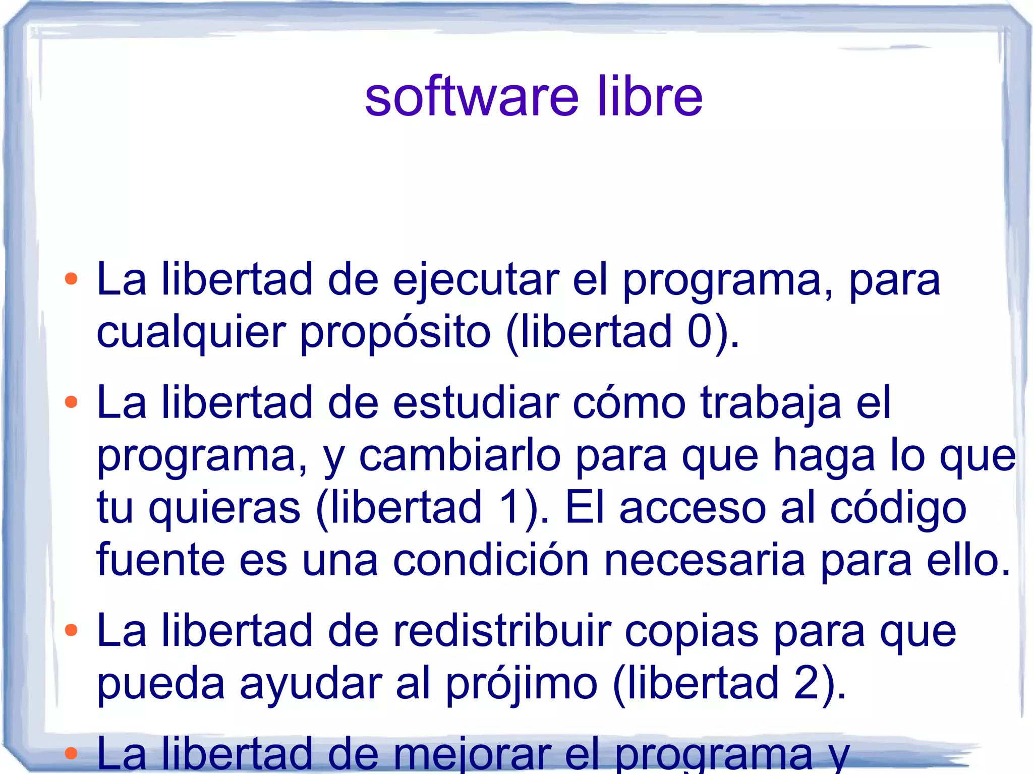 software libre

●   La libertad de ejecutar el programa, para
    cualquier propósito (libertad 0).
●   La libertad de estudiar cómo trabaja el
    programa, y cambiarlo para que haga lo que
    tu quieras (libertad 1). El acceso al código
    fuente es una condición necesaria para ello.
●   La libertad de redistribuir copias para que
    pueda ayudar al prójimo (libertad 2).
●   La libertad de mejorar el programa y
 
