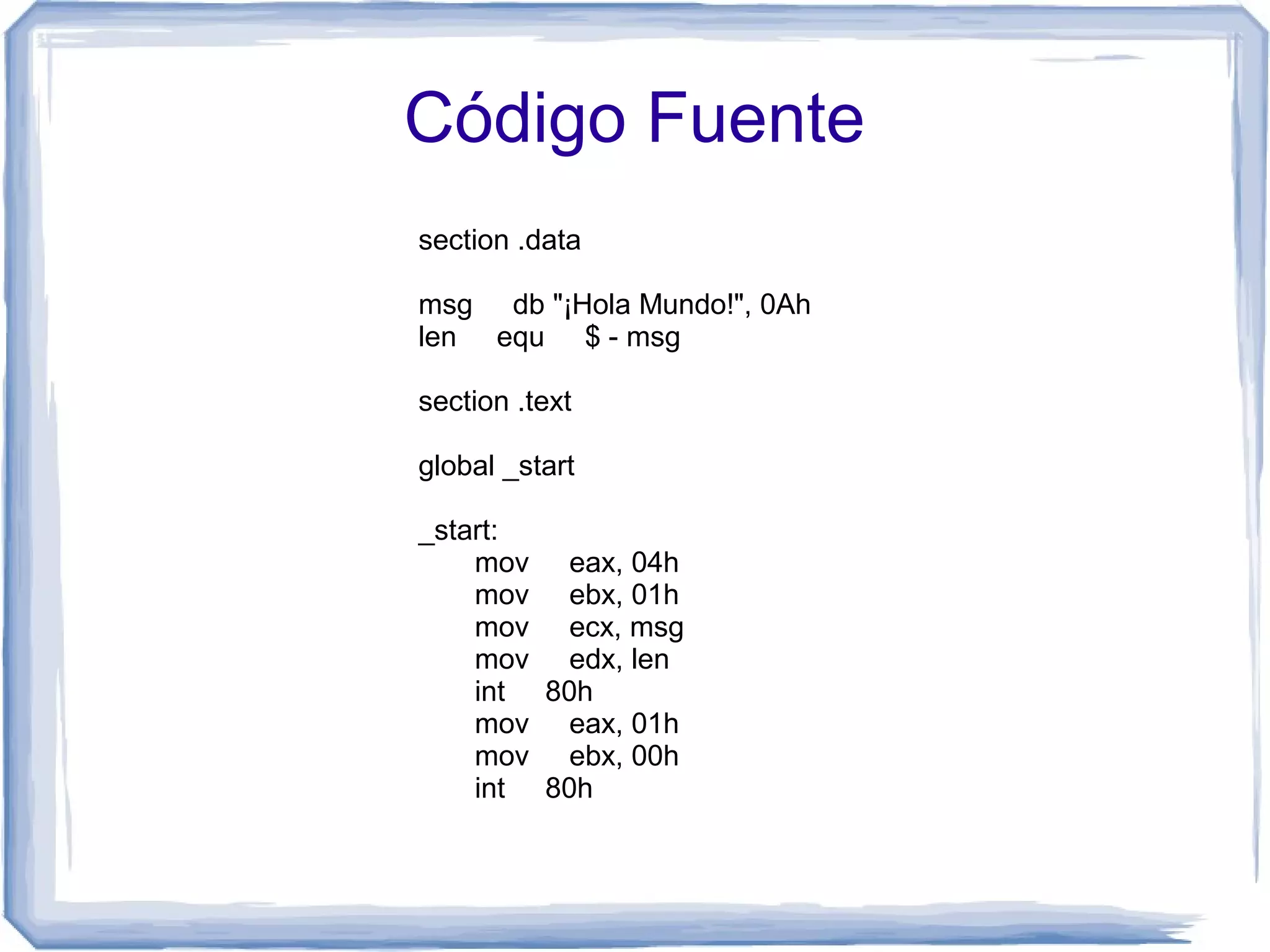 Código Fuente
section .data

msg db "¡Hola Mundo!", 0Ah
len equ $ - msg

section .text

global _start

_start:
    mov eax, 04h
    mov ebx, 01h
    mov ecx, msg
    mov edx, len
    int 80h
    mov eax, 01h
    mov ebx, 00h
    int 80h
 