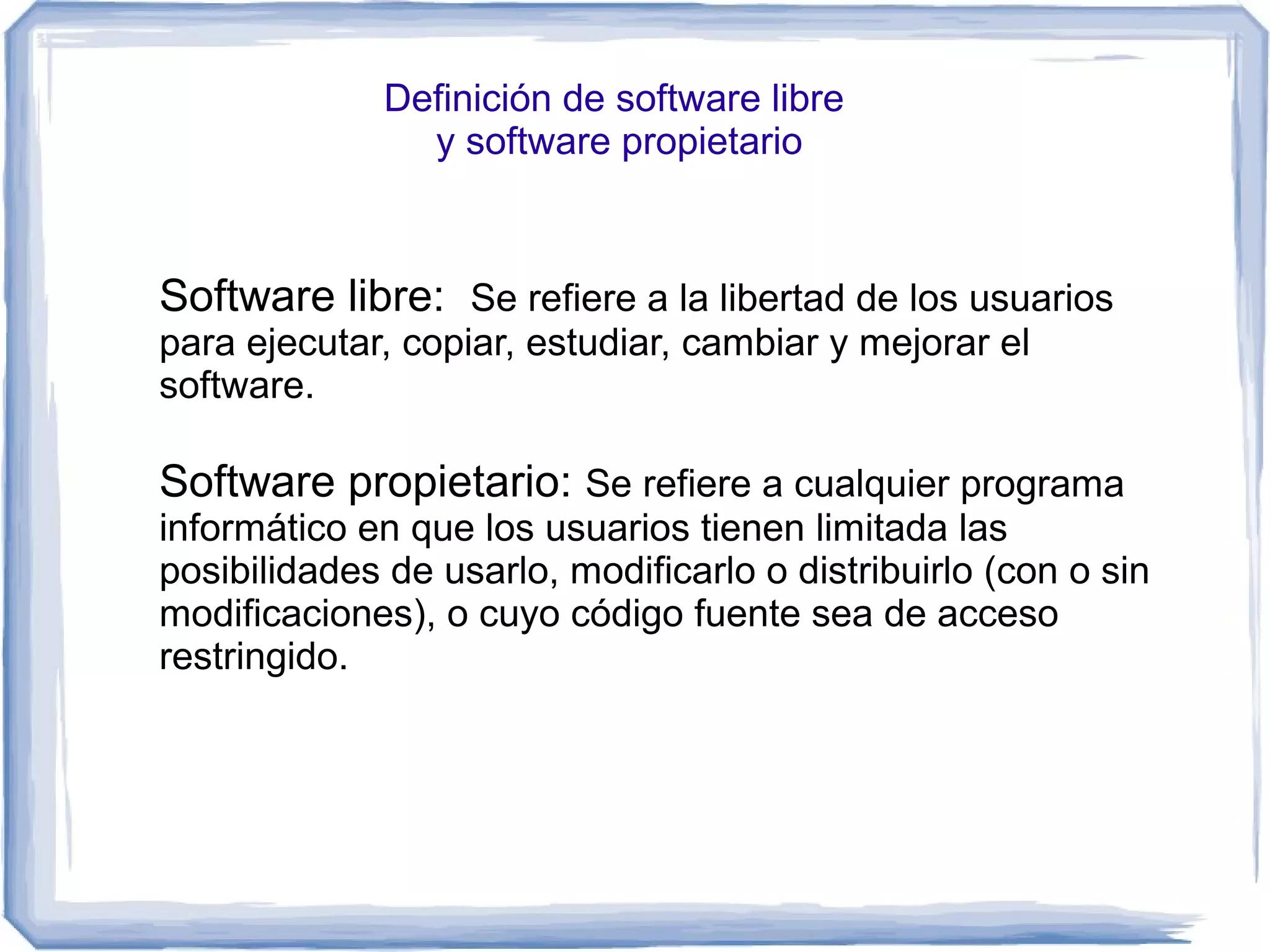 Definición de software libre
                y software propietario



Software libre: Se refiere a la libertad de los usuarios
para ejecutar, copiar, estudiar, cambiar y mejorar el
software.

Software propietario: Se refiere a cualquier programa
informático en que los usuarios tienen limitada las
posibilidades de usarlo, modificarlo o distribuirlo (con o sin
modificaciones), o cuyo código fuente sea de acceso
restringido.
 