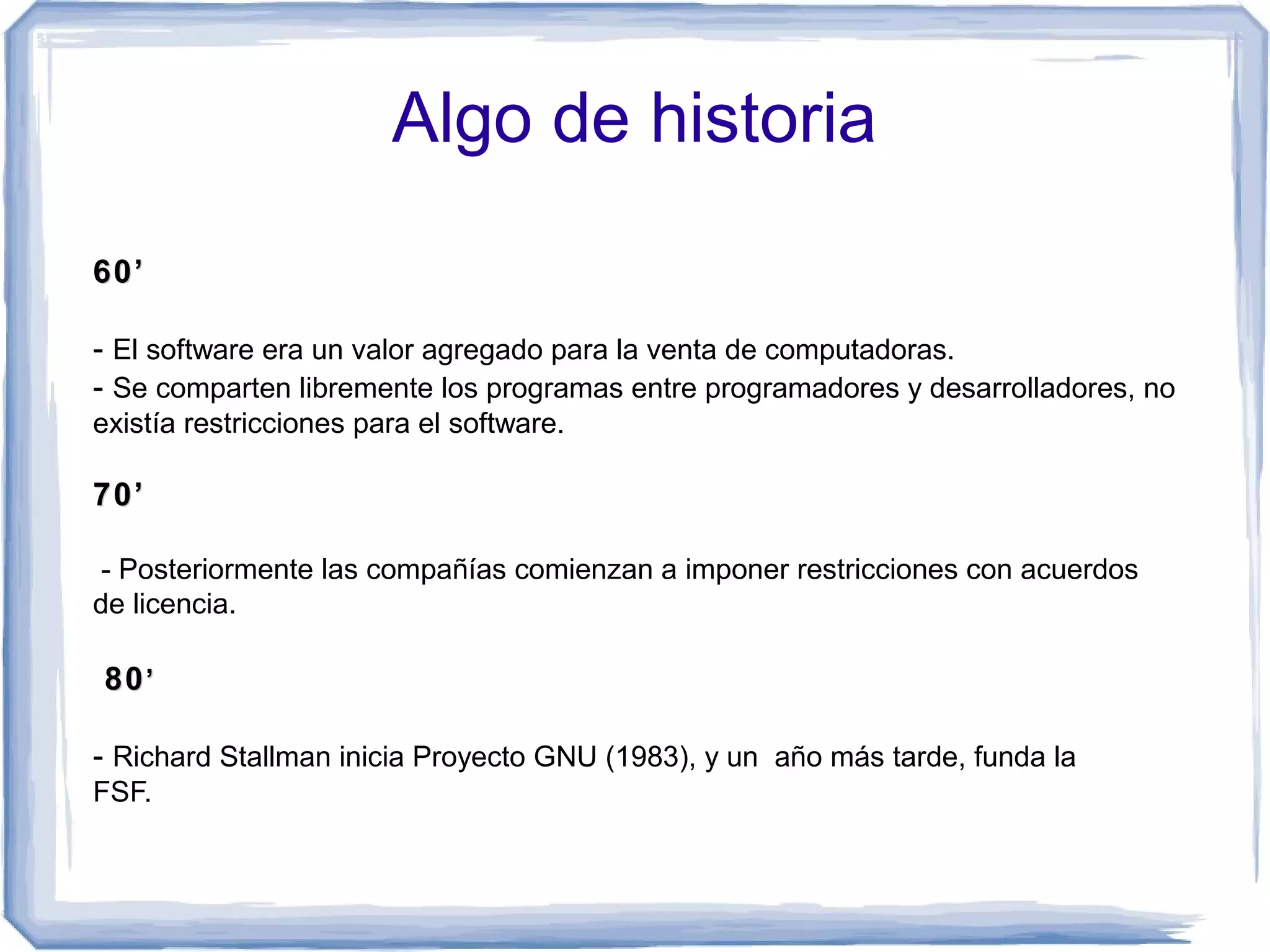 Algo de historia
60’

- El software era un valor agregado para la venta de computadoras.
- Se comparten libremente los programas entre programadores y desarrolladores, no
existía restricciones para el software.

70’

 - Posteriormente las compañías comienzan a imponer restricciones con acuerdos
de licencia.

80 ’

- Richard Stallman inicia Proyecto GNU (1983), y un año más tarde, funda la
FSF.ware Foundation                       (FSF).
 