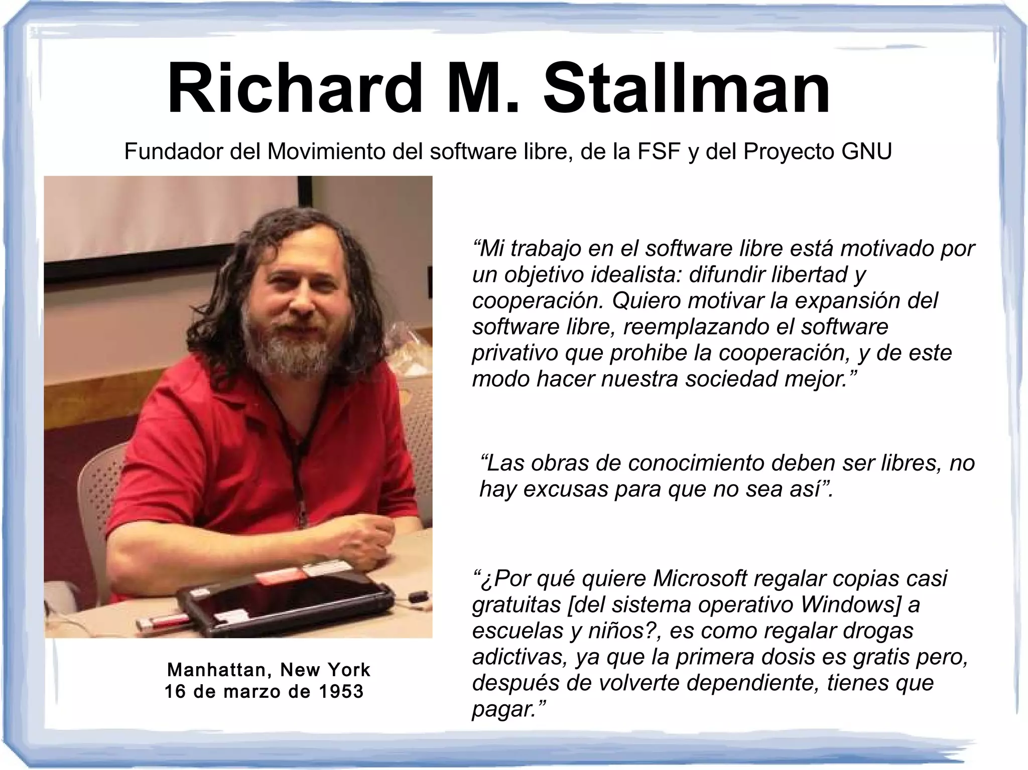 Richard M. Stallman
Fundador del Movimiento del software libre, de la FSF y del Proyecto GNU



                                “Mi trabajo en el software libre está motivado por
                                un objetivo idealista: difundir libertad y
                                cooperación. Quiero motivar la expansión del
                                software libre, reemplazando el software
                                privativo que prohibe la cooperación, y de este
                                modo hacer nuestra sociedad mejor.”


                                 “Las obras de conocimiento deben ser libres, no
                                 hay excusas para que no sea así”.


                                “¿Por qué quiere Microsoft regalar copias casi
                                gratuitas [del sistema operativo Windows] a
                                escuelas y niños?, es como regalar drogas
   Manhattan, New York
                                adictivas, ya que la primera dosis es gratis pero,
   16 de marzo de 1953          después de volverte dependiente, tienes que
                                pagar.”
 