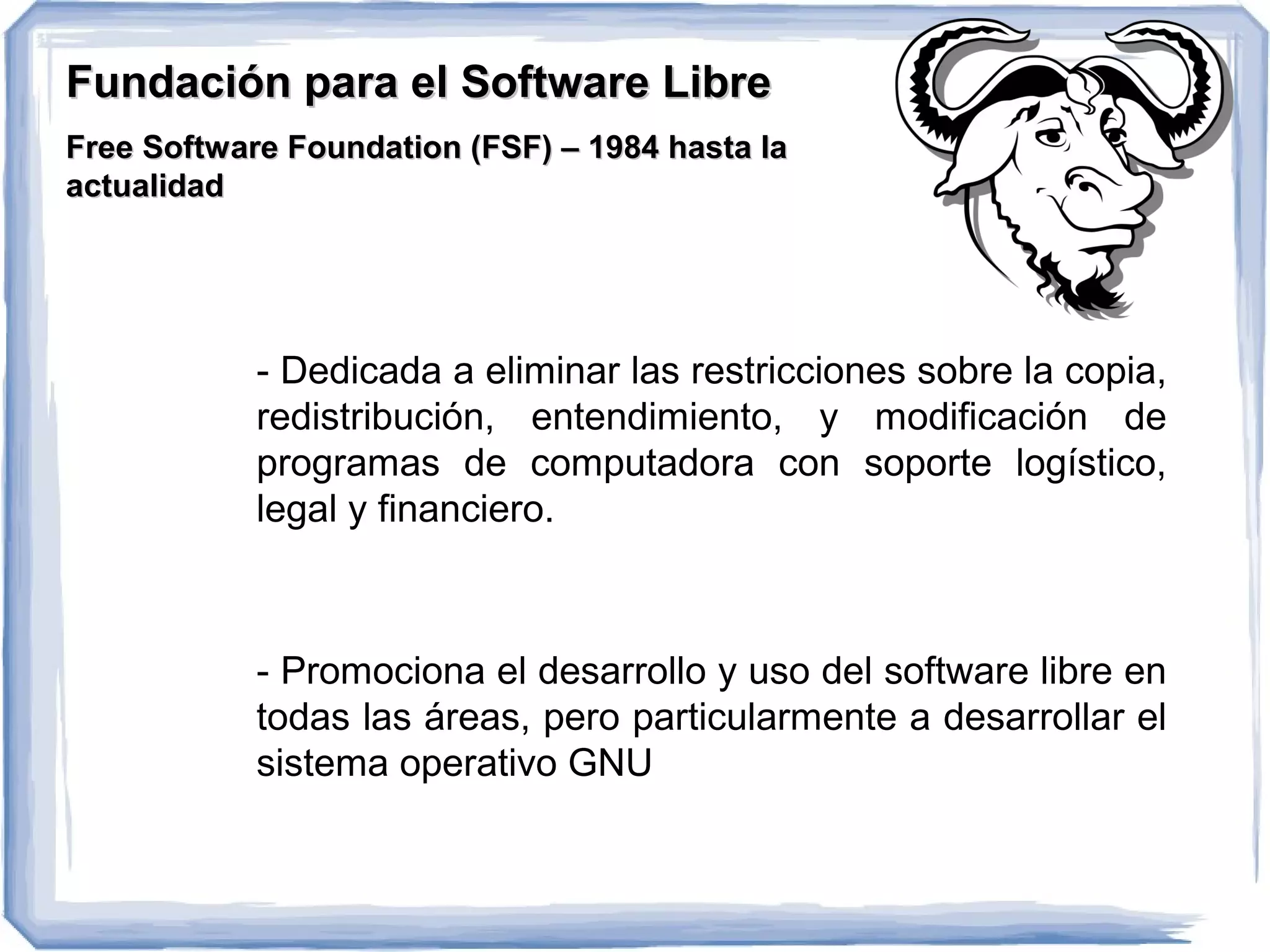 Fundación para el Software Libre
Free Software Foundation (FSF) – 1984 hasta la
actualidad




            - Dedicada a eliminar las restricciones sobre la copia,
            redistribución, entendimiento, y modificación de
            programas de computadora con soporte logístico,
            legal y financiero.



            - Promociona el desarrollo y uso del software libre en
            todas las áreas, pero particularmente a desarrollar el
            sistema operativo GNU
 