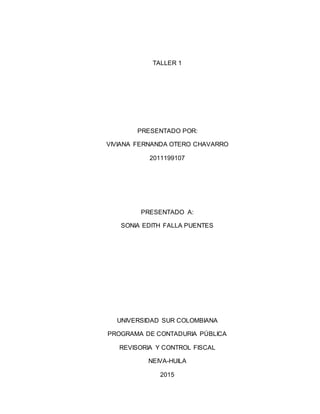 TALLER 1
PRESENTADO POR:
VIVIANA FERNANDA OTERO CHAVARRO
2011199107
PRESENTADO A:
SONIA EDITH FALLA PUENTES
UNIVERSIDAD SUR COLOMBIANA
PROGRAMA DE CONTADURIA PÚBLICA
REVISORIA Y CONTROL FISCAL
NEIVA-HUILA
2015
 