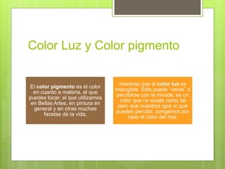 Color Luz y Color pigmento
El color pigmento es el color
en cuanto a materia, el que
puedes tocar, el que utilizamos
en Bellas Artes, en pintura en
general y en otras muchas
facetas de la vida,
mientras que el color luz es
intangible. Sólo puede “verse” o
percibirse con la mirada, es un
color que no existe como tal
pero que nuestros ojos sí que
pueden percibir, pongamos por
caso el color del mar.
 