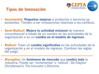 Tipos de Innovación
•  Incremental: Pequeñas mejoras a productos o servicios ya
existentes. Tienden a ser innovaciones reactivas a los cambios.
•  Semi-Radical: Mejora la actividad misional de manera
circunstancial a través de un cambio en las actividades de la
organización o en un cambio en el modelo de ingresos.
•  Radical: Traen un cambio significativo en las actividades de la
organización y en el modelo de ingresos. Cambian las reglas
del juego.
-----------------------------------------------------------------------------------
•  Disruptiva: Un fenómeno de mercado que cambia toda la
industria. Puede ser ‘incremental’ o ‘radical’. De Clayton
Christenson’s The Innovator’s Dilemma.
 