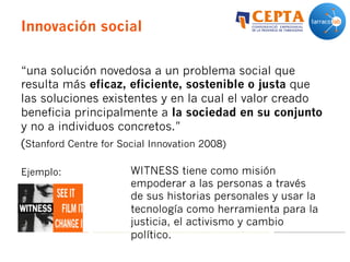 Innovación social
“una solución novedosa a un problema social que
resulta más eficaz, eficiente, sostenible o justa que
las soluciones existentes y en la cual el valor creado
beneficia principalmente a la sociedad en su conjunto
y no a individuos concretos.”
(Stanford Centre for Social Innovation 2008)
Ejemplo: WITNESS tiene como misión
empoderar a las personas a través
de sus historias personales y usar la
tecnología como herramienta para la
justicia, el activismo y cambio
político.
 