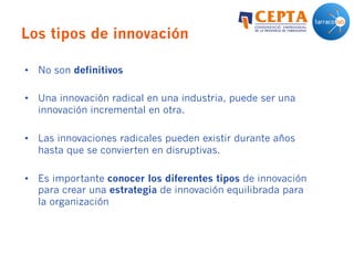 Los tipos de innovación
•  No son definitivos
•  Una innovación radical en una industria, puede ser una
innovación incremental en otra.
•  Las innovaciones radicales pueden existir durante años
hasta que se convierten en disruptivas.
•  Es importante conocer los diferentes tipos de innovación
para crear una estrategia de innovación equilibrada para
la organización
 