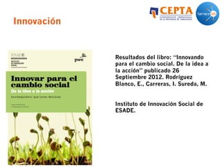 Innovación
Resultados del libro: “Innovando
para el cambio social. De la idea a
la acción” publicado 26
Septiembre 2012. Rodríguez
Blanco, E., Carreras, I. Sureda, M.
Instituto de Innovación Social de
ESADE.
 