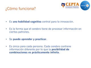 ¿Cómo funciona?
•  Es una habilidad cognitiva central para la innovación.
•  Es la forma que el cerebro tiene de procesar información en
ciertos patrones.
•  Se puede aprender y practicar.
•  Es único para cada persona. Cada cerebro contiene
información diferente por lo que la posibilidad de
combinaciones es prácticamente infinita.
 