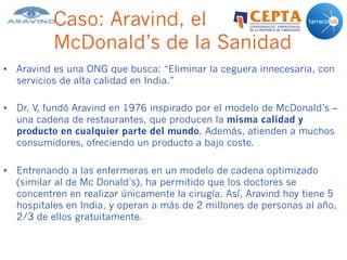 Caso: Aravind, el
McDonald’s de la Sanidad
•  Aravind es una ONG que busca: “Eliminar la ceguera innecesaria, con
servicios de alta calidad en India.”
•  Dr. V, fundó Aravind en 1976 inspirado por el modelo de McDonald’s –
una cadena de restaurantes, que producen la misma calidad y
producto en cualquier parte del mundo. Además, atienden a muchos
consumidores, ofreciendo un producto a bajo coste.
•  Entrenando a las enfermeras en un modelo de cadena optimizado
(similar al de Mc Donald’s), ha permitido que los doctores se
concentren en realizar únicamente la cirugía. Así, Aravind hoy tiene 5
hospitales en India, y operan a más de 2 millones de personas al año,
2/3 de ellos gratuitamente.
 