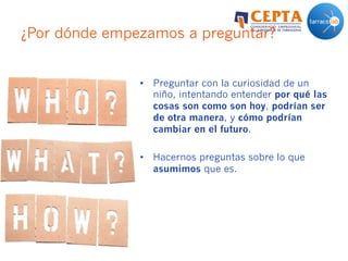 ¿Por dónde empezamos a preguntar?
•  Preguntar con la curiosidad de un
niño, intentando entender por qué las
cosas son como son hoy, podrían ser
de otra manera, y cómo podrían
cambiar en el futuro.
•  Hacernos preguntas sobre lo que
asumimos que es.
 