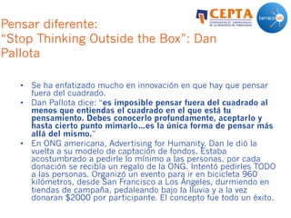 Pensar diferente:
“Stop Thinking Outside the Box”: Dan
Pallota
•  Se ha enfatizado mucho en innovación en que hay que pensar
fuera del cuadrado.
•  Dan Pallota dice: “es imposible pensar fuera del cuadrado al
menos que entiendas el cuadrado en el que está tu
pensamiento. Debes conocerlo profundamente, aceptarlo y
hasta cierto punto mimarlo…es la única forma de pensar más
allá del mismo.”
•  En ONG americana, Advertising for Humanity, Dan le dió la
vuelta a su modelo de captación de fondos. Estaba
acostumbrado a pedirle lo mínimo a las personas, por cada
donación se recibía un regalo de la ONG. Intentó pedirles TODO
a las personas. Organizó un evento para ir en bicicleta 960
kilómetros, desde San Francisco a Los Ángeles, durmiendo en
tiendas de campaña, pedaleando bajo la lluvia y a la vez
donaran $2000 por participante. El concepto fue todo un éxito.
 