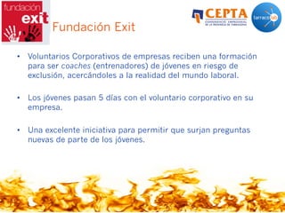 Caso: Fundación Exit
•  Voluntarios Corporativos de empresas reciben una formación
para ser coaches (entrenadores) de jóvenes en riesgo de
exclusión, acercándoles a la realidad del mundo laboral.
•  Los jóvenes pasan 5 días con el voluntario corporativo en su
empresa.
•  Una excelente iniciativa para permitir que surjan preguntas
nuevas de parte de los jóvenes.
 