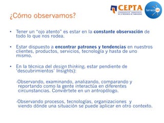 ¿Cómo observamos?
•  Tener un “ojo atento” es estar en la constante observación de
todo lo que nos rodea.
•  Estar dispuesto a encontrar patrones y tendencias en nuestros
clientes, productos, servicios, tecnología y hasta de uno
mismo.
•  En la técnica del design thinking, estar pendiente de
‘descubrimientos’ Insights):
-Observando, examinando, analizando, comparando y
reportando como la gente interactúa en diferentes
circunstancias. Conviértete en un antropólogo.
-Observando procesos, tecnologías, organizaciones y
viendo dónde una situación se puede aplicar en otro contexto.
 