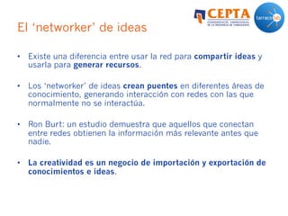 El ‘networker’ de ideas
•  Existe una diferencia entre usar la red para compartir ideas y
usarla para generar recursos.
•  Los ‘networker’ de ideas crean puentes en diferentes áreas de
conocimiento, generando interacción con redes con las que
normalmente no se interactúa.
•  Ron Burt: un estudio demuestra que aquellos que conectan
entre redes obtienen la información más relevante antes que
nadie.
•  La creatividad es un negocio de importación y exportación de
conocimientos e ideas.
 