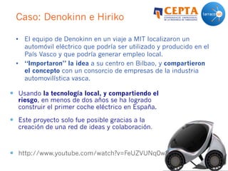 Caso: Denokinn e Hiriko
•  El equipo de Denokinn en un viaje a MIT localizaron un
automóvil eléctrico que podría ser utilizado y producido en el
País Vasco y que podría generar empleo local.
•  “Importaron” la idea a su centro en Bilbao, y compartieron
el concepto con un consorcio de empresas de la industria
automovilística vasca.
—  Usando la tecnología local, y compartiendo el
riesgo, en menos de dos años se ha logrado
construir el primer coche eléctrico en España.
—  Este proyecto solo fue posible gracias a la
creación de una red de ideas y colaboración.
—  http://www.youtube.com/watch?v=FeUZVUNq0w8
 