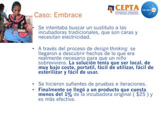 Caso: Embrace
•  Se intentaba buscar un sustituto a las
incubadoras tradicionales, que son caras y
necesitan electricidad.
•  A través del proceso de design thinking se
llegaron a descubrir hechos de lo que era
realmente necesario para que un niño
sobreviviera. La solución tenía que ser local, de
muy bajo coste, portatil, fácil de utilizar, fácil de
esterilizar y fácil de usar.
•  Se hicieron sufientes de pruebas e iteraciones.
•  Finalmente se llegó a un producto que cuesta
menos del 1% de la incubadora original ( $25 ) y
es más efectiva.
 
