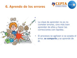6. Aprendo de los errores
•  La clave de aprender no es no
cometer errores, sino más bien
aprender de ellos y hacer las
correcciones con rapidez.
•  El procesos se agilizan si se acepta el
error, se comparte y se aprende de
él.
 