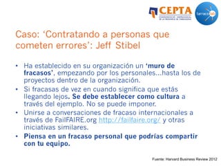 Caso: ‘Contratando a personas que
cometen errores’: Jeff Stibel
•  Ha establecido en su organización un ‘muro de
fracasos’, empezando por los personales…hasta los de
proyectos dentro de la organización.
•  Si fracasas de vez en cuando significa que estás
llegando lejos. Se debe establecer como cultura a
través del ejemplo. No se puede imponer.
•  Unirse a conversaciones de fracaso internacionales a
través de FailFAIRE.org http://failfaire.org/ y otras
iniciativas similares.
•  Piensa en un fracaso personal que podrías compartir
con tu equipo.
Fuente: Harvard Business Review 2012
 