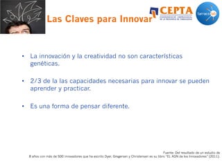 Las Claves para Innovar
•  La innovación y la creatividad no son características
genéticas.
•  2/3 de la las capacidades necesarias para innovar se pueden
aprender y practicar.
•  Es una forma de pensar diferente.
Fuente: Del resultado de un estudio de
8 años con más de 500 innovadores que ha escrito Dyer, Gregersen y Christensen es su libro “EL ADN de los Innovadores” (2011).
 