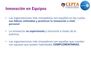 Innovación en Equipos
•  Las organizaciones más innovadoras son aquellas en las cuales
sus líderes entienden y practican la innovación a nivel
personal.
•  La innovación se experimenta y transmite a través de la
práctica.
•  Las organizaciones más innovadoras son aquellas que cuentan
con equipos que poseen habilidades COMPLEMENTARIAS.
 