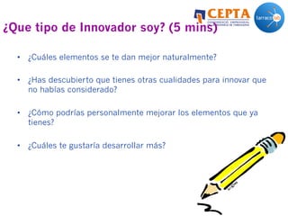 ¿Que tipo de Innovador soy? (5 mins)
•  ¿Cuáles elementos se te dan mejor naturalmente?
•  ¿Has descubierto que tienes otras cualidades para innovar que
no habías considerado?
•  ¿Cómo podrías personalmente mejorar los elementos que ya
tienes?
•  ¿Cuáles te gustaría desarrollar más?
 