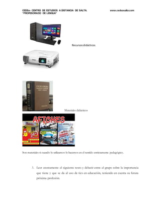 CEDSa- CENTRO DE ESTUDIOS A DISTANCIA DE SALTA. www.cedsasalta.com
“PROFESORADO DE LENGUA”
Recursosdidácticos
Materiales didácticos
Son materiales si cuando lo utilizamos lo hacemos en el sentido estrictamente pedagógico.
3. Leer atentamente el siguiente texto y debatir entre el grupo sobre la importancia
que tiene y que se da al uso de tics en educación, teniendo en cuenta su futura
próxima profesión.
 