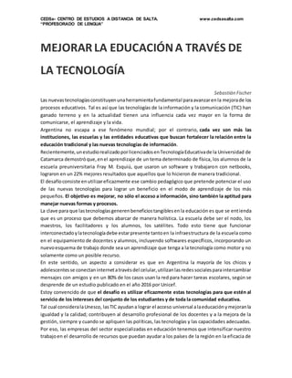 CEDSa- CENTRO DE ESTUDIOS A DISTANCIA DE SALTA. www.cedsasalta.com
“PROFESORADO DE LENGUA”
MEJORAR LA EDUCACIÓNA TRAVÉS DE
LA TECNOLOGÍA
Sebastián Fischer
Las nuevastecnologíasconstituyenunaherramientafundamental paraavanzarenla mejorade los
procesos educativos. Tal es así que las tecnologías de la información y la comunicación (TIC) han
ganado terreno y en la actualidad tienen una influencia cada vez mayor en la forma de
comunicarse, el aprendizaje y la vida.
Argentina no escapa a ese fenómeno mundial; por el contrario, cada vez son más las
instituciones, las escuelas y las entidades educativas que buscan fortalecer la relación entre la
educación tradicional y las nuevas tecnologías de información.
Recientemente,unestudiorealizadoporlicenciadosenTecnologíaEducativade la Universidad de
Catamarca demostróque,enel aprendizaje de un tema determinado de física, los alumnos de la
escuela preuniversitaria Fray M. Esquiú, que usaron un software y trabajaron con netbooks,
lograron en un 22% mejores resultados que aquellos que lo hicieron de manera tradicional.
El desafíoconsiste enutilizareficazmente ese cambio pedagógico que pretende potenciar el uso
de las nuevas tecnologías para lograr un beneficio en el modo de aprendizaje de los más
pequeños. El objetivo es mejorar, no sólo el acceso a información, sino también la aptitud para
manejar nuevas formas y procesos.
La clave para que lastecnologíasgenerenbeneficiostangiblesenla educación es que se entienda
que es un proceso que debemos abarcar de manera holística. La escuela debe ser el nodo, los
maestros, los facilitadores y los alumnos, los satélites. Todo esto tiene que funcionar
interconectadoylatecnologíadebe estarpresente tantoen la infraestructura de la escuela como
en el equipamiento de docentes y alumnos, incluyendo softwares específicos, incorporando un
nuevoesquema de trabajo donde sea un aprendizaje que tenga a la tecnología como motor y no
solamente como un posible recurso.
En este sentido, un aspecto a considerar es que en Argentina la mayoría de los chicos y
adolescentesse conectaninternetatravésdel celular,utilizanlasredessocialesparaintercambiar
mensajes con amigos y en un 80% de los casos usan la red para hacer tareas escolares, según se
desprende de un estudio publicado en el año 2016 por Unicef.
Estoy convencido de que el desafío es utilizar eficazmente estas tecnologías para que estén al
servicio de los intereses del conjunto de los estudiantes y de toda la comunidad educativa.
Tal cual consideralaUnesco, lasTIC ayudana lograr el acceso universal alaeducaciónymejoranla
igualdad y la calidad; contribuyen al desarrollo profesional de los docentes y a la mejora de la
gestión, siempre y cuando se apliquen las políticas, las tecnologías y las capacidades adecuadas.
Por eso, las empresas del sector especializadas en educación tenemos que intensificar nuestro
trabajoen el desarrollo de recursos que puedan ayudar a los países de la región en la eficacia de
 