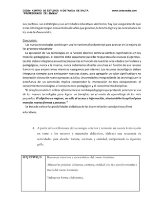CEDSa- CENTRO DE ESTUDIOS A DISTANCIA DE SALTA. www.cedsasalta.com
“PROFESORADO DE LENGUA”
sus políticas, sus estrategias y sus actividades educativas. Asimismo, hay que asegurarse de que
estasestrategiastenganencuentalosdesafíosque generan,labrechadigital ylasnecesidades de
los más desfavorecidos.
Conclusión:
Las nuevastecnologías constituyenunaherramientafundamental para avanzar en la mejora de
los procesos educativos-
La aplicación de las tecnologías en la función docente conlleva cambios significativos en los
modelos pedagógicos, el docente debe capacitarse para dar respuestas a las nuevas exigencias.
Las tics debenintegrarse anuestraspropuestasenfunciónde nuestrasnecesidades curriculares y
pedagógicas, nunca a la inversa, nunca deberíamos diseñar una clase en función de ese recurso
llamativo que encontramos mientras navegamos por internet. Los recursos tecnológicos deben
integrarse siempre para enriquecer nuestras clases, para agregarle un valor significativo y no
decoración vistosade nuestrapropuestaáulica.Unaverdaderaintegraciónde lastecnologíasenla
enseñanza de un contenido implica comprender la intersección de tres componentes: el
conocimiento tecnológico, el conocimiento pedagógico y el conocimiento disciplinar.
“El desafío consisteen utilizar eficazmenteese cambio pedagógico quepretende potenciar el uso
de las nuevas tecnologías para lograr un beneficio en el modo de aprendizaje de los más
pequeños. El objetivo es mejorar, no sólo el acceso a información, sino también la aptitud para
manejar nuevas formas y procesos.”
Se trata de valorar lasposibilidadesdidácticasde lasticsenrelaciónconobjetivosyfines
educativos.
4. A partir de las reflexiones de la consigna anterior y teniendo en cuenta lo trabajado
en torno a los recursos y materiales didácticos, elaborar una secuencia de
actividades para abordar lectura, escritura y oralidad, completando la siguiente
grilla.
OBJETIVO/S Reconocer estructura y características del cuento fantástico.
Afianzar las prácticas de lectura, escritura, oralidad y las tics para favorecerlas a
través del cuento fantástico.
Trabajar en forma colaborativa.
 