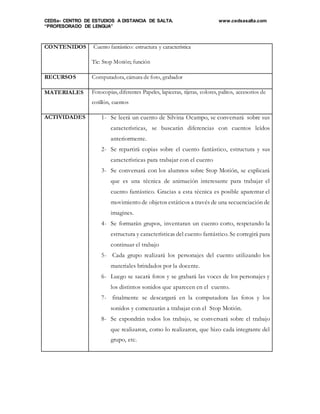 CEDSa- CENTRO DE ESTUDIOS A DISTANCIA DE SALTA. www.cedsasalta.com
“PROFESORADO DE LENGUA”
CONTENIDOS Cuento fantástico: estructura y característica
Tic: Stop Motión; función
RECURSOS Computadora, cámara de foto, grabador
MATERIALES Fotocopias, diferentes Papeles, lapiceras, tijeras, colores, palitos, accesorios de
cotillón, cuentos
ACTIVIDADES 1- Se leerá un cuento de Silvina Ocampo, se conversará sobre sus
características, se buscarán diferencias con cuentos leídos
anteriormente.
2- Se repartirá copias sobre el cuento fantástico, estructura y sus
características para trabajar con el cuento
3- Se conversará con los alumnos sobre Stop Motión, se explicará
que es una técnica de animación interesante para trabajar el
cuento fantástico. Gracias a esta técnica es posible aparentar el
movimiento de objetos estáticos a través de una secuenciación de
imagines.
4- Se formarán grupos, inventaran un cuento corto, respetando la
estructura y características del cuento fantástico. Se corregirá para
continuar el trabajo
5- Cada grupo realizará los personajes del cuento utilizando los
materiales brindados por la docente.
6- Luego se sacará fotos y se grabará las voces de los personajes y
los distintos sonidos que aparecen en el cuento.
7- finalmente se descargará en la computadora las fotos y los
sonidos y comenzarán a trabajar con el Stop Motión.
8- Se expondrán todos los trabajo, se conversará sobre el trabajo
que realizaron, como lo realizaron, que hizo cada integrante del
grupo, etc.
 