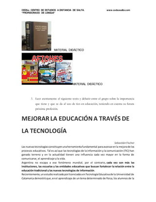 CEDSa- CENTRO DE ESTUDIOS A DISTANCIA DE SALTA. www.cedsasalta.com
“PROFESORADO DE LENGUA”
MATERIAL DIDÁCTICO
MATERIAL DIDÁCTICO
3. Leer atentamente el siguiente texto y debatir entre el grupo sobre la importancia
que tiene y que se da al uso de tics en educación, teniendo en cuenta su futura
próxima profesión.
MEJORAR LA EDUCACIÓNA TRAVÉS DE
LA TECNOLOGÍA
Sebastián Fischer
Las nuevastecnologíasconstituyenunaherramientafundamental paraavanzarenla mejorade los
procesos educativos. Tal es así que las tecnologías de la información y la comunicación (TIC) han
ganado terreno y en la actualidad tienen una influencia cada vez mayor en la forma de
comunicarse, el aprendizaje y la vida.
Argentina no escapa a ese fenómeno mundial; por el contrario, cada vez son más las
instituciones, las escuelas y las entidades educativas que buscan fortalecer la relación entre la
educación tradicional y las nuevas tecnologías de información.
Recientemente,unestudiorealizadoporlicenciadosenTecnologíaEducativade la Universidad de
Catamarca demostróque,enel aprendizaje de un tema determinado de física, los alumnos de la
 
