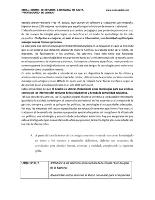 CEDSa- CENTRO DE ESTUDIOS A DISTANCIA DE SALTA. www.cedsasalta.com
“PROFESORADO DE LENGUA”
escuela preuniversitaria Fray M. Esquiú, que usaron un software y trabajaron con netbooks,
lograron en un 22% mejores resultados que aquellos que lo hicieron de manera tradicional.
El desafíoconsiste enutilizareficazmente ese cambio pedagógico que pretende potenciar el uso
de las nuevas tecnologías para lograr un beneficio en el modo de aprendizaje de los más
pequeños. El objetivo es mejorar, no sólo el acceso a información, sino también la aptitud para
manejar nuevas formas y procesos.
La clave para que lastecnologíasgenerenbeneficiostangiblesenla educación es que se entienda
que es un proceso que debemos abarcar de manera holística. La escuela debe ser el nodo, los
maestros, los facilitadores y los alumnos, los satélites. Todo esto tiene que funcionar
interconectadoylatecnologíadebe estarpresente tantoen la infraestructura de la escuela como
en el equipamiento de docentes y alumnos, incluyendo softwares específicos, incorporando un
nuevoesquema de trabajo donde sea un aprendizaje que tenga a la tecnología como motor y no
solamente como un posible recurso.
En este sentido, un aspecto a considerar es que en Argentina la mayoría de los chicos y
adolescentesse conectaninternetatravésdel celular,utilizanlasredessocialesparaintercambiar
mensajes con amigos y en un 80% de los casos usan la red para hacer tareas escolares, según se
desprende de un estudio publicado en el año 2016 por Unicef.
Estoy convencido de que el desafío es utilizar eficazmente estas tecnologías para que estén al
servicio de los intereses del conjunto de los estudiantes y de toda la comunidad educativa.
Tal cual consideralaUnesco, lasTIC ayudana lograr el acceso universal alaeducaciónymejoranla
igualdad y la calidad; contribuyen al desarrollo profesional de los docentes y a la mejora de la
gestión, siempre y cuando se apliquen las políticas, las tecnologías y las capacidades adecuadas.
Por eso, las empresas del sector especializadas en educación tenemos que intensificar nuestro
trabajoen el desarrollo de recursos que puedan ayudar a los países de la región en la eficacia de
sus políticas, sus estrategias y sus actividades educativas. Asimismo, hay que asegurarse de que
estasestrategiastenganencuentalosdesafíosque generan,labrechadigital ylasnecesidades de
los más desfavorecidos.
4. A partir de las reflexiones de la consigna anterior y teniendo en cuenta lo trabajado
en torno a los recursos y materiales didácticos, elaborar una secuencia de
actividades para abordar lectura, escritura y oralidad, completando la siguiente
grilla.
OBJETIVO/S -Introducir a los alumnos en la lectura de la novela “Don Quijote
de la Mancha”.
-Desarrollar en los alumnos el léxico necesario para comprender
 