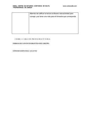 CEDSa- CENTRO DE ESTUDIOS A DISTANCIA DE SALTA. www.cedsasalta.com
“PROFESORADO DE LENGUA”
Además de calificar la lectura se llevara esta actividad para
corregir y así tener una nota para el trimestre que corresponda.
CIERRE A CARGO DE PROFESORAS TUTORAS.
FIRMAS DE LOS INTEGRANTES DEL GRUPO:
CÓRDOBA KAREN ANALÍ.UG LA PAZ
 