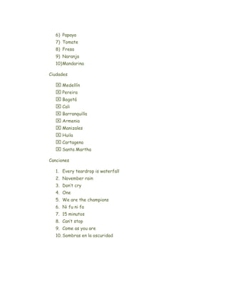 6) Papaya
  7) Tomate
  8) Fresa
  9) Naranja
  10) Mandarina

Ciudades

   Medellín
   Pereira
   Bogotá
   Cali
   Barranquilla
   Armenia
   Manizales
   Huila
   Cartagena
   Santa Martha

Canciones

  1. Every teardrop is waterfall
  2. November rain
  3. Don’t cry
  4. One
  5. We are the champions
  6. Ni fu ni fa
  7. 15 minutos
  8. Can’t stop
  9. Come as you are
  10. Sombras en la oscuridad
 