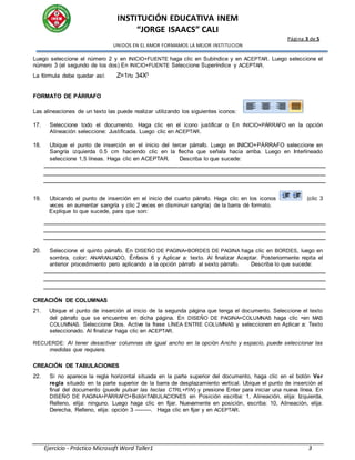INSTITUCIÓN EDUCATIVA INEM
“JORGE ISAACS” CALI
Página 3 de 5
UNIDOS EN EL AMOR FORMAMOS LA MEJOR INSTITUCION
Ejercicio - Práctico Microsoft Word Taller1 3
Luego seleccione el número 2 y en INICIO+FUENTE haga clic en Subíndice y en ACEPTAR. Luego seleccione el
número 3 (el segundo de los dos) En INICIO+FUENTE Seleccione Superíndice y ACEPTAR.
La fórmula debe quedar así: Z=1n2 34X3
FORMATO DE PÁRRAFO
Las alineaciones de un texto las puede realizar utilizando los siguientes iconos:
17. Seleccione todo el documento. Haga clic en el icono justificar o En INICIO+PÁRRAFO en la opción
Alineación seleccione: Justificada. Luego clic en ACEPTAR.
18. Ubique el punto de inserción en el inicio del tercer párrafo. Luego en INICIO+PÁRRAFO seleccione en
Sangría izquierda 0.5 cm haciendo clic en la flecha que señala hacia arriba. Luego en Interlineado
seleccione 1,5 líneas. Haga clic en ACEPTAR. Describa lo que sucede:
19. Ubicando el punto de inserción en el inicio del cuarto párrafo. Haga clic en los iconos (clic 3
veces en aumentar sangría y clic 2 veces en disminuir sangría) de la barra dé formato.
Explique lo que sucede, para que son:
20. Seleccione el quinto párrafo. En DISEÑO DE PAGINA+BORDES DE PAGINA haga clic en BORDES, luego en
sombra, color: ANARANJADO, Énfasis 6 y Aplicar a: texto. Al finalizar Aceptar. Posteriormente repita el
anterior procedimiento pero aplicando a la opción párrafo al sexto párrafo. Describa lo que sucede:
CREACIÓN DE COLUMNAS
21. Ubique el punto de inserción al inicio de la segunda página que tenga el documento. Seleccione el texto
del párrafo que se encuentre en dicha página. En DISEÑO DE PAGINA+COLUMNAS haga clic •en MAS
COLUMNAS. Seleccione Dos. Active la frase LÍNEA ENTRE COLUMNAS y seleccionen en Aplicar a: Texto
seleccionado. Al finalizar haga clic en ACEPTAR.
RECUERDE: Al tener desactivar columnas de igual ancho en la opción Ancho y espacio, puede seleccionar las
medidas que requiera.
CREACIÓN DE TABULACIONES
22. Si no aparece la regla horizontal situada en la parte superior del documento, haga clic en el botón Ver
regla situado en la parte superior de la barra de desplazamiento vertical. Ubique el punto de inserción al
final del documento (puede pulsar las teclas CTRL+FIN) y presione Enter para iniciar una nueva línea. En
DISEÑO DE PAGINA+PÁRRAFO+BotónTABULACIONES en Posición escriba: 1, Alineación, elija: Izquierda,
Relleno, elija: ninguno. Luego haga clic en fijar. Nuevamente en posición, escriba: 10, Alineación, elija:
Derecha, Relleno, elija: opción 3 ---------. Haga clic en fijar y en ACEPTAR.
 