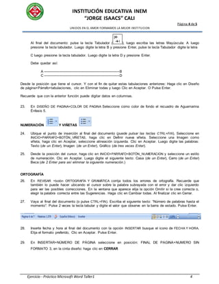 INSTITUCIÓN EDUCATIVA INEM
“JORGE ISAACS” CALI
Página 4 de 5
UNIDOS EN EL AMOR FORMAMOS LA MEJOR INSTITUCION
Ejercicio - Práctico Microsoft Word Taller1 4
Al final del documento: pulse la tecla Tabulador ( ), luego escriba las letras Mayúscula: A luego
presione la tecla tabulador. Luego digite la letra B y presione Enter, pulse la tecla Tabulador digite la letra
C luego presione la tecla tabulador. Luego digite la letra D y presione Enter.
Debe quedar así:
A ----------------------------------------------------------------------B
C ----------------------------------------------------------------------D
Desde la posición que tiene el cursor. Y con el fin de quitar estas tabulaciones anteriores: Haga clic en Diseño
de página+Párrafo+tabulaciones, clic en Eliminar todas y luego Clic en Aceptar. O Pulse Enter.
Recuerde que con la anterior función puede digitar datos en columnas.
23. En DISEÑO DE PAGINA+COLOR DE PAGINA Seleccione como color de fondo el recuadro de Aguamarina
Énfasis 5.
NUMERACIÓN Y VIÑETAS
24. Ubique el punto de inserción al final del documento (puede pulsar las teclas CTRL+FIN), Seleccione en
INICIO+PARRAFO+BOTÓN_VIÑETAS, haga clic en Definir nueva viñeta. Seleccione una Imagen como
viñeta, haga clic en Aceptar, seleccione alineación izquierda. Clic en Aceptar. Luego digite las palabras:
Texto (de un Enter), Imagen (de un Enter), Gráfico (de tres veces Enter).
25. Desde la posición del cursor, haga clic en INICIO+PARRAFO+BOTÓN_NUMERACION y seleccione un estilo
de numeración. Clic en Aceptar. Luego digite el siguiente texto: Casa (de un Enter), Carro (de un Enter)
Beca (de 2 Enter para así eliminar la siguiente numeración.)
ORTOGRAFÍA
26. En REVISAR +botón ORTOGRAFÍA Y GRAMÁTICA corrija todos los errores de ortografía. Recuerde que
también lo puede hacer ubicando el cursor sobre la palabra subrayada con el error y dar clic izquierdo
para ver las posibles correcciones. En la ventana que aparece elija la opción Omitir si la cree correcta o,
elegir la palabra correcta entre las Sugerencias. Haga clic en Cambiar todas. Al finalizar clic en Cerrar.
27. Vaya al final del documento (o pulse CTRL+FIN). Escriba el siguiente texto: “Número de palabras hasta el
momento”: Pulse 2 veces la tecla tabular y digite el valor que observe en la barra de estado. Pulse Enter.
28. Inserte fecha y hora al final del documento con la opción INSERTAR busque el icono de FECHA Y HORA.
Elija el formato preferido, Clic en Aceptar. Pulse Enter.
29. En INSERTAR+NÚMERO DE PÁGINA seleccione en posición: FINAL DE PAGINA+NUMERO SIN
FORMATO 3, en la cinta diseño: haga clic en CERRAR
|
|
 
