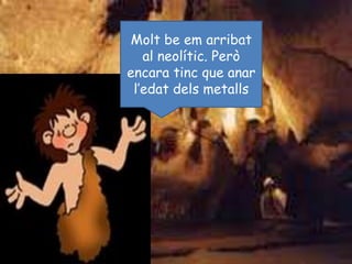 Molt be em arribat al neolític. Però encara tinc que anar l’edat dels metalls